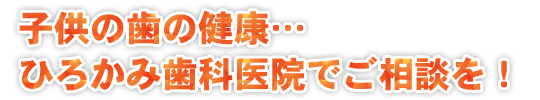 子供の歯の健康…ひろかみ歯科医院でご相談を！