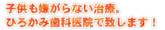 子供も嫌がらない治療。ひろかみ歯科医院で致します！